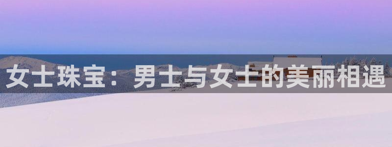 众腾娱乐官方客服电话:女士珠宝:男士与女士的美丽相遇