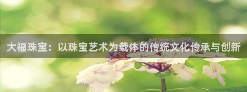 腾众娱乐彩票:大福珠宝:以珠宝艺术为载体的传统文化传承与创新